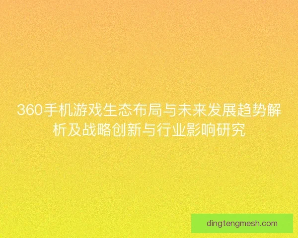 360手机游戏生态布局与未来发展趋势解析及战略创新与行业影响研究