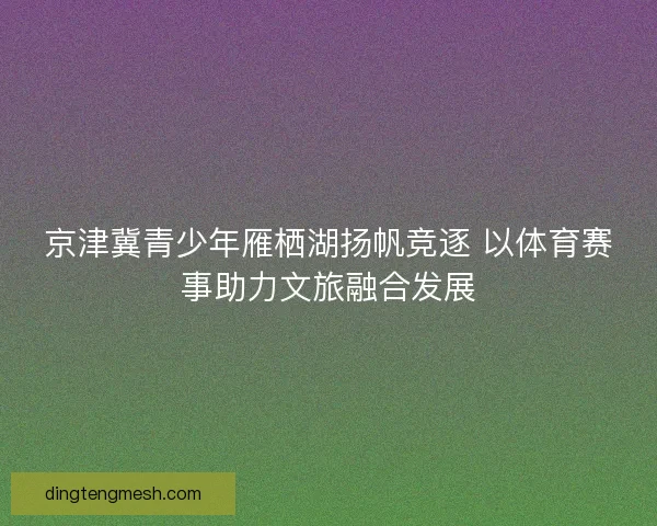 京津冀青少年雁栖湖扬帆竞逐 以体育赛事助力文旅融合发展