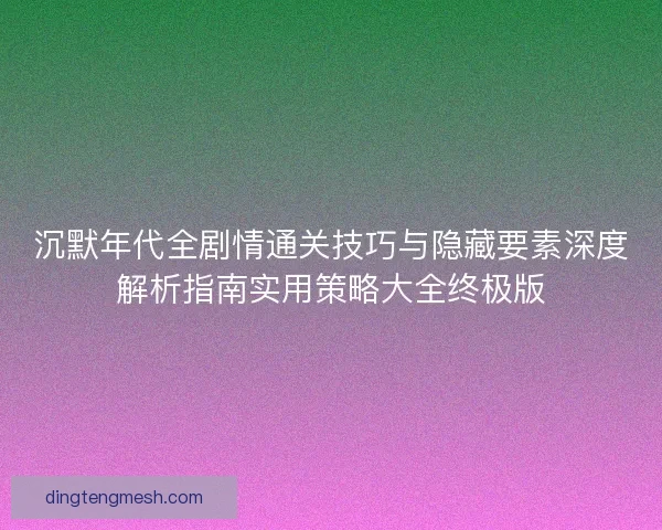 沉默年代全剧情通关技巧与隐藏要素深度解析指南实用策略大全终极版