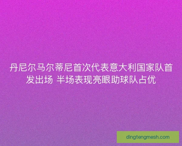 丹尼尔马尔蒂尼首次代表意大利国家队首发出场 半场表现亮眼助球队占优