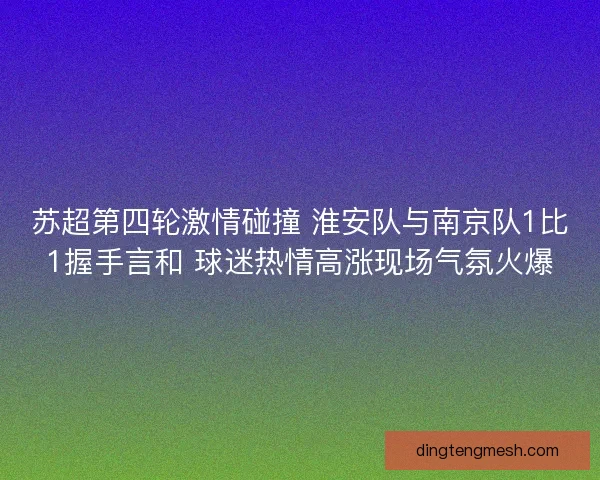 苏超第四轮激情碰撞 淮安队与南京队1比1握手言和 球迷热情高涨现场气氛火爆