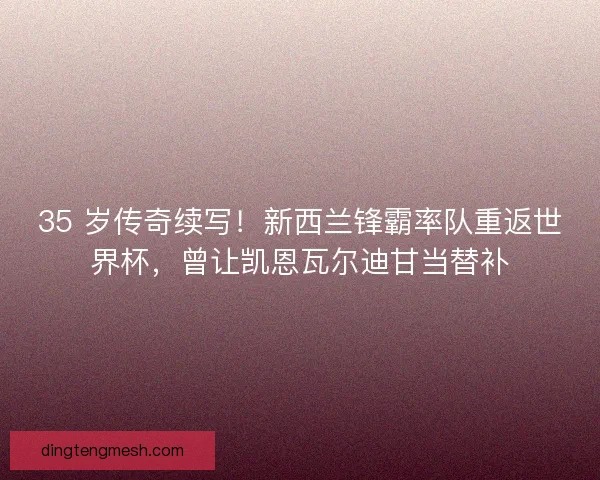 35 岁传奇续写！新西兰锋霸率队重返世界杯，曾让凯恩瓦尔迪甘当替补