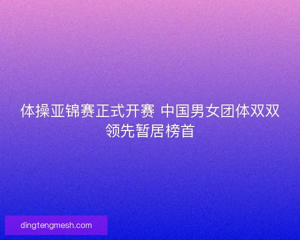 体操亚锦赛正式开赛 中国男女团体双双领先暂居榜首