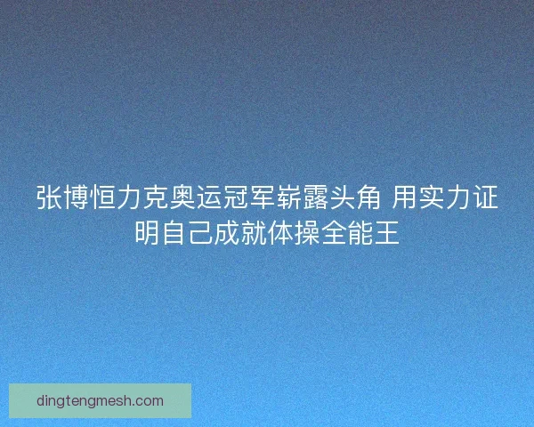 张博恒力克奥运冠军崭露头角 用实力证明自己成就体操全能王