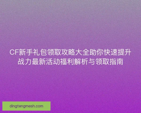CF新手礼包领取攻略大全助你快速提升战力最新活动福利解析与领取指南 CF新手礼包领取攻略大全助你快速提升战力最新活动福利解析与领取指南