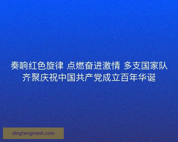 奏响红色旋律 点燃奋进激情 多支国家队齐聚庆祝中国共产党成立百年华诞 奏响红色旋律 点燃奋进激情 多支国家队齐聚庆祝中国共产党成立百年华诞