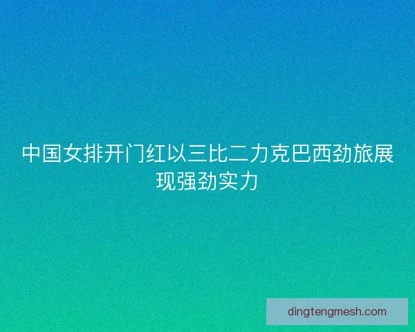 中国女排开门红以三比二力克巴西劲旅展现强劲实力