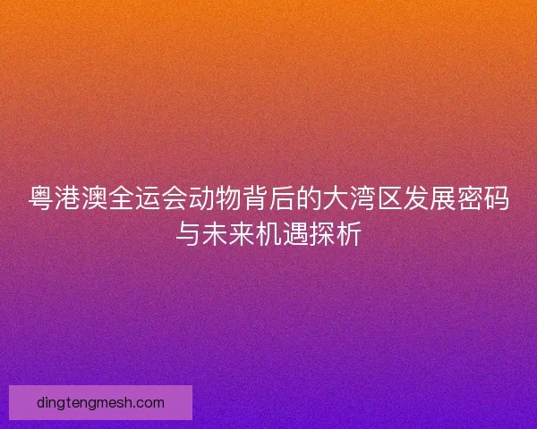 粤港澳全运会动物背后的大湾区发展密码与未来机遇探析 粤港澳全运会动物背后的大湾区发展密码与未来机遇探析