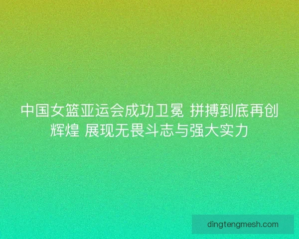 中国女篮亚运会成功卫冕 拼搏到底再创辉煌 展现无畏斗志与强大实力
