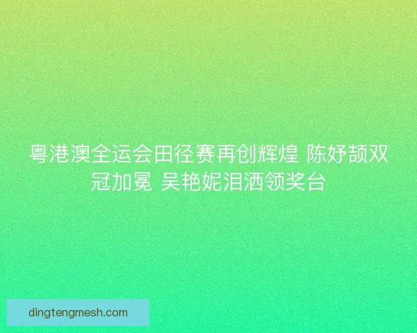 粤港澳全运会田径赛再创辉煌 陈妤颉双冠加冕 吴艳妮泪洒领奖台