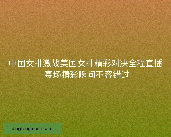 中国女排激战美国女排精彩对决全程直播 赛场精彩瞬间不容错过 中国女排激战美国女排精彩对决全程直播 赛场精彩瞬间不容错过