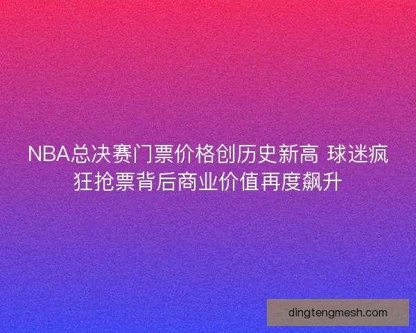 NBA总决赛门票价格创历史新高 球迷疯狂抢票背后商业价值再度飙升 NBA总决赛门票价格创历史新高 球迷疯狂抢票背后商业价值再度飙升