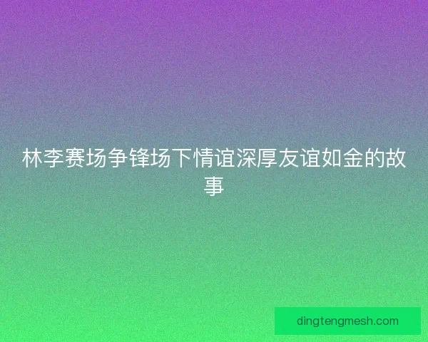 林李赛场争锋场下情谊深厚友谊如金的故事 林李赛场争锋场下情谊深厚友谊如金的故事