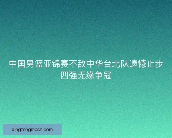 中国男篮亚锦赛不敌中华台北队遗憾止步四强无缘争冠 中国男篮亚锦赛不敌中华台北队遗憾止步四强无缘争冠